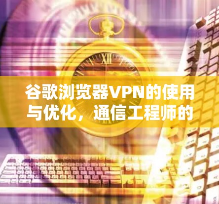谷歌浏览器VPN的使用与优化，通信工程师的深度解析